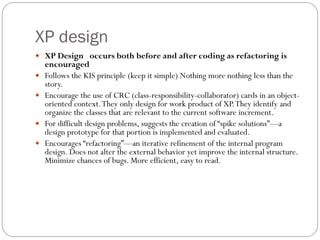 XP design
 XP Design occurs both before and after coding as refactoring is
encouraged
 Follows the KIS principle (keep it simple) Nothing more nothing less than the
story.
 Encourage the use of CRC (class-responsibility-collaborator) cards in an object-
oriented context.They only design for work product of XP.They identify and
organize the classes that are relevant to the current software increment.
 For difficult design problems, suggests the creation of “spike solutions”—a
design prototype for that portion is implemented and evaluated.
 Encourages “refactoring”—an iterative refinement of the internal program
design. Does not alter the external behavior yet improve the internal structure.
Minimize chances of bugs. More efficient, easy to read.
 