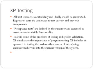 XP Testing
 All unit tests are executed daily and ideally should be automated.
Regression tests are conducted to test current and previous
components.
 “Acceptance tests” are defined by the customer and executed to
assess customer visible functionality
 To avoid some of the problems of testing and system validation,
XP emphasizes the importance of program testing. XP includes an
approach to testing that reduces the chances of introducing
undiscovered errors into the current version of the system.

 