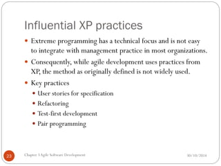 Influential XP practices
 Extreme programming has a technical focus and is not easy
to integrate with management practice in most organizations.
 Consequently, while agile development uses practices from
XP, the method as originally defined is not widely used.
 Key practices
 User stories for specification
 Refactoring
 Test-first development
 Pair programming
Chapter 3Agile Software Development
23 30/10/2014
 