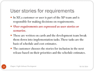 User stories for requirements
 In XP, a customer or user is part of the XP team and is
responsible for making decisions on requirements.
 User requirements are expressed as user stories or
scenarios.
 These are written on cards and the development team break
them down into implementation tasks.These tasks are the
basis of schedule and cost estimates.
 The customer chooses the stories for inclusion in the next
release based on their priorities and the schedule estimates.
Chapter 3Agile Software Development
24 30/10/2014
 
