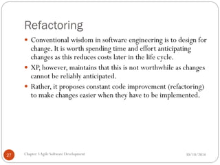 Refactoring
 Conventional wisdom in software engineering is to design for
change. It is worth spending time and effort anticipating
changes as this reduces costs later in the life cycle.
 XP, however, maintains that this is not worthwhile as changes
cannot be reliably anticipated.
 Rather, it proposes constant code improvement (refactoring)
to make changes easier when they have to be implemented.
Chapter 3Agile Software Development
27 30/10/2014
 