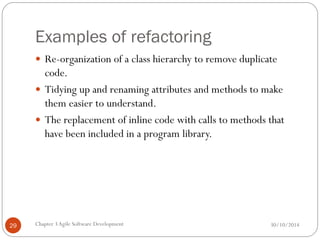 Examples of refactoring
 Re-organization of a class hierarchy to remove duplicate
code.
 Tidying up and renaming attributes and methods to make
them easier to understand.
 The replacement of inline code with calls to methods that
have been included in a program library.
Chapter 3Agile Software Development
29 30/10/2014
 