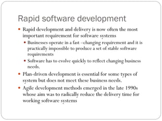 Rapid software development
 Rapid development and delivery is now often the most
important requirement for software systems
 Businesses operate in a fast –changing requirement and it is
practically impossible to produce a set of stable software
requirements
 Software has to evolve quickly to reflect changing business
needs.
 Plan-driven development is essential for some types of
system but does not meet these business needs.
 Agile development methods emerged in the late 1990s
whose aim was to radically reduce the delivery time for
working software systems
 