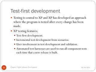 Test-first development
 Testing is central to XP and XP has developed an approach
where the program is tested after every change has been
made.
 XP testing features:
 Test-first development.
 Incremental test development from scenarios.
 User involvement in test development and validation.
 Automated test harnesses are used to run all component tests
each time that a new release is built.
Chapter 3Agile Software Development
30 30/10/2014
 