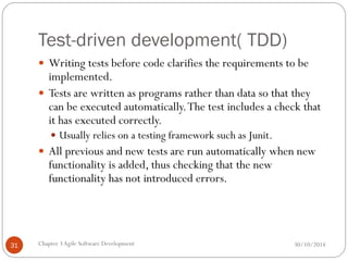 Test-driven development( TDD)
 Writing tests before code clarifies the requirements to be
implemented.
 Tests are written as programs rather than data so that they
can be executed automatically.The test includes a check that
it has executed correctly.
 Usually relies on a testing framework such as Junit.
 All previous and new tests are run automatically when new
functionality is added, thus checking that the new
functionality has not introduced errors.
Chapter 3Agile Software Development
31 30/10/2014
 