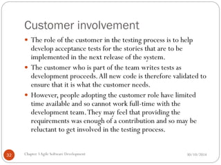Customer involvement
 The role of the customer in the testing process is to help
develop acceptance tests for the stories that are to be
implemented in the next release of the system.
 The customer who is part of the team writes tests as
development proceeds.All new code is therefore validated to
ensure that it is what the customer needs.
 However, people adopting the customer role have limited
time available and so cannot work full-time with the
development team.They may feel that providing the
requirements was enough of a contribution and so may be
reluctant to get involved in the testing process.
Chapter 3Agile Software Development
32 30/10/2014
 