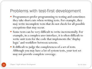 Problems with test-first development
 Programmers prefer programming to testing and sometimes
they take short cuts when writing tests. For example, they
may write incomplete tests that do not check for all possible
exceptions that may occur.
 Some tests can be very difficult to write incrementally. For
example, in a complex user interface, it is often difficult to
write unit tests for the code that implements the‘display
logic’ and workflow between screens.
 It difficult to judge the completeness of a set of tests.
Although you may have a lot of system tests, your test set
may not provide complete coverage.
Chapter 3Agile Software Development
35 30/10/2014
 
