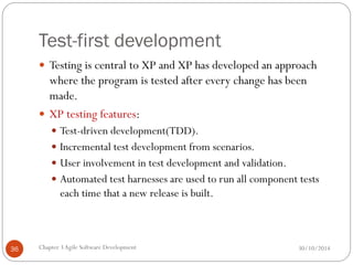 Test-first development
 Testing is central to XP and XP has developed an approach
where the program is tested after every change has been
made.
 XP testing features:
 Test-driven development(TDD).
 Incremental test development from scenarios.
 User involvement in test development and validation.
 Automated test harnesses are used to run all component tests
each time that a new release is built.
Chapter 3Agile Software Development
36 30/10/2014
 