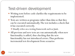 Test-driven development
 Writing tests before code clarifies the requirements to be
implemented.
 Tests are written as programs rather than data so that they
can be executed automatically.The test includes a check that
it has executed correctly.
 Usually relies on a testing framework such as Junit.
 All previous and new tests are run automatically when new
functionality is added, thus checking that the new
functionality has not introduced errors.Thus performs
incremental test development from scenarios
Chapter 3Agile Software Development
37 30/10/2014
 
