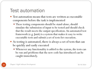 Test automation
 Test automation means that tests are written as executable
components before the task is implemented
 These testing components should be stand-alone, should
simulate the submission of input to be tested and should check
that the result meets the output specification.An automated test
framework (e.g. Junit) is a system that makes it easy to write
executable tests and submit a set of tests for execution.
 As testing is automated, there is always a set of tests that can
be quickly and easily executed
 Whenever any functionality is added to the system, the tests can
be run and problems that the new code has introduced can be
caught immediately.
Chapter 3Agile Software Development
39 30/10/2014
 