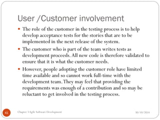 User /Customer involvement
 The role of the customer in the testing process is to help
develop acceptance tests for the stories that are to be
implemented in the next release of the system.
 The customer who is part of the team writes tests as
development proceeds.All new code is therefore validated to
ensure that it is what the customer needs.
 However, people adopting the customer role have limited
time available and so cannot work full-time with the
development team.They may feel that providing the
requirements was enough of a contribution and so may be
reluctant to get involved in the testing process.
Chapter 3Agile Software Development
41 30/10/2014
 