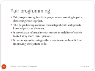 Pair programming
 Pair programming involves programmers working in pairs,
developing code together.
 This helps develop common ownership of code and spreads
knowledge across the team.
 It serves as an informal review process as each line of code is
looked at by more than 1 person.
 It encourages refactoring as the whole team can benefit from
improving the system code.
Chapter 3Agile Software Development
42 30/10/2014
 