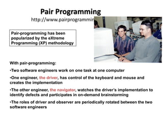 Pair Programming
http://www.pairprogramming.com/
With pair-programming:
•Two software engineers work on one task at one computer
•One engineer, the driver, has control of the keyboard and mouse and
creates the implementation
•The other engineer, the navigator, watches the driver’s implementation to
identify defects and participates in on-demand brainstorming
•The roles of driver and observer are periodically rotated between the two
software engineers
Pair-programming has been
popularized by the eXtreme
Programming (XP) methodology
 