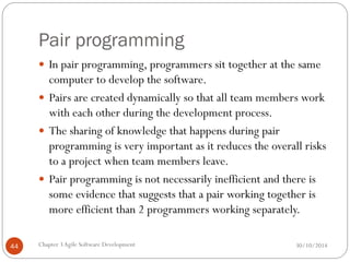 Pair programming
 In pair programming, programmers sit together at the same
computer to develop the software.
 Pairs are created dynamically so that all team members work
with each other during the development process.
 The sharing of knowledge that happens during pair
programming is very important as it reduces the overall risks
to a project when team members leave.
 Pair programming is not necessarily inefficient and there is
some evidence that suggests that a pair working together is
more efficient than 2 programmers working separately.
Chapter 3Agile Software Development
44 30/10/2014
 