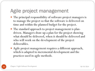 Agile project management
 The principal responsibility of software project managers is
to manage the project so that the software is delivered on
time and within the planned budget for the project.
 The standard approach to project management is plan-
driven. Managers draw up a plan for the project showing
what should be delivered, when it should be delivered and
who will work on the development of the project
deliverables.
 Agile project management requires a different approach,
which is adapted to incremental development and the
practices used in agile methods.
Chapter 3Agile Software Development
46 30/10/2014
 