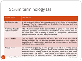 Scrum terminology (a)
Scrum term Definition
Development team A self-organizing group of software developers, which should be no more than
7 people. They are responsible for developing the software and other
essential project documents.
Potentially shippable
product increment
The software increment that is delivered from a sprint. The idea is that this
should be ‘potentially shippable’ which means that it is in a finished state and
no further work, such as testing, is needed to incorporate it into the final
product. In practice, this is not always achievable.
Product backlog This is a list of ‘to do’ items which the Scrum team must tackle. They may be
feature definitions for the software, software requirements, user stories or
descriptions of supplementary tasks that are needed, such as architecture
definition or user documentation.
Product owner An individual (or possibly a small group) whose job is to identify product
features or requirements, prioritize these for development and continuously
review the product backlog to ensure that the project continues to meet critical
business needs. The Product Owner can be a customer but might also be a
product manager in a software company or other stakeholder representative.
Chapter 3Agile Software Development
49 30/10/2014
 