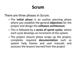 Scrum
There are three phases in Scrum.
– The initial phase is an outline planning phase
where you establish the general objectives for the
project and design the software architecture.
– This is followed by a series of sprint cycles, where
each cycle develops an increment of the system.
– The project closure phase wraps up the project,
completes required documentation such as
system help frames and user manuals and
assesses the lessons learned from the project
 