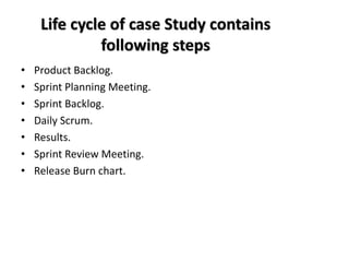 Life cycle of case Study contains
following steps
• Product Backlog.
• Sprint Planning Meeting.
• Sprint Backlog.
• Daily Scrum.
• Results.
• Sprint Review Meeting.
• Release Burn chart.
 