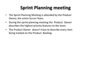 Sprint Planning meeting
• The Sprint Planning Meeting is attended by the Product
Owner, the entire Scrum Team.
• During the sprint planning meeting the Product Owner
describes the highest priority features to the team.
• The Product Owner doesn't have to describe every item
being tracked on the Product Backlog.
 