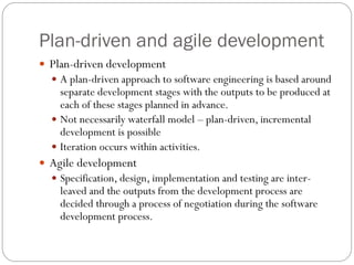 Plan-driven and agile development
 Plan-driven development
 A plan-driven approach to software engineering is based around
separate development stages with the outputs to be produced at
each of these stages planned in advance.
 Not necessarily waterfall model – plan-driven, incremental
development is possible
 Iteration occurs within activities.
 Agile development
 Specification, design, implementation and testing are inter-
leaved and the outputs from the development process are
decided through a process of negotiation during the software
development process.
 