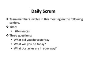 Daily Scrum
❖ Team members involve in this meeting on the following
seniors.
❖ Time:
• 20-minutes
❖ Three questions:
• What did you do yesterday
• What will you do today?
• What obstacles are in your way?
 