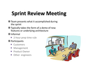 Sprint Review Meeting
 Team presents what it accomplished during
the sprint
 Typically takes the form of a demo of new
features or underlying architecture
 Informal
 2-hour prep time rule
 Participants
 Customers
 Management
 Product Owner
 Other engineers
 