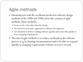 Agile methods
 Dissatisfaction with the overheads involved in software design
methods of the 1980s and 1990s led to the creation of agile
methods.These methods:
 Focus on the code rather than the design
 Are based on an iterative approach to software development
 Are intended to deliver working software quickly and evolve this quickly to
meet changing requirements.
 The aim of agile methods is to reduce overheads in the software
process (e.g. by limiting documentation) and to be able to respond
quickly to changing requirements without excessive rework.
 