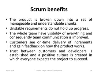 Scrum benefits
• The product is broken down into a set of
manageable and understandable chunks.
• Unstable requirements do not hold up progress.
• The whole team have visibility of everything and
consequently team communication is improved.
• Customers see on-time delivery of increments
and gain feedback on how the product works.
• Trust between customers and developers is
established and a positive culture is created in
which everyone expects the project to succeed.
Chapter 3 Agile Software Development 88
30/10/2014
 
