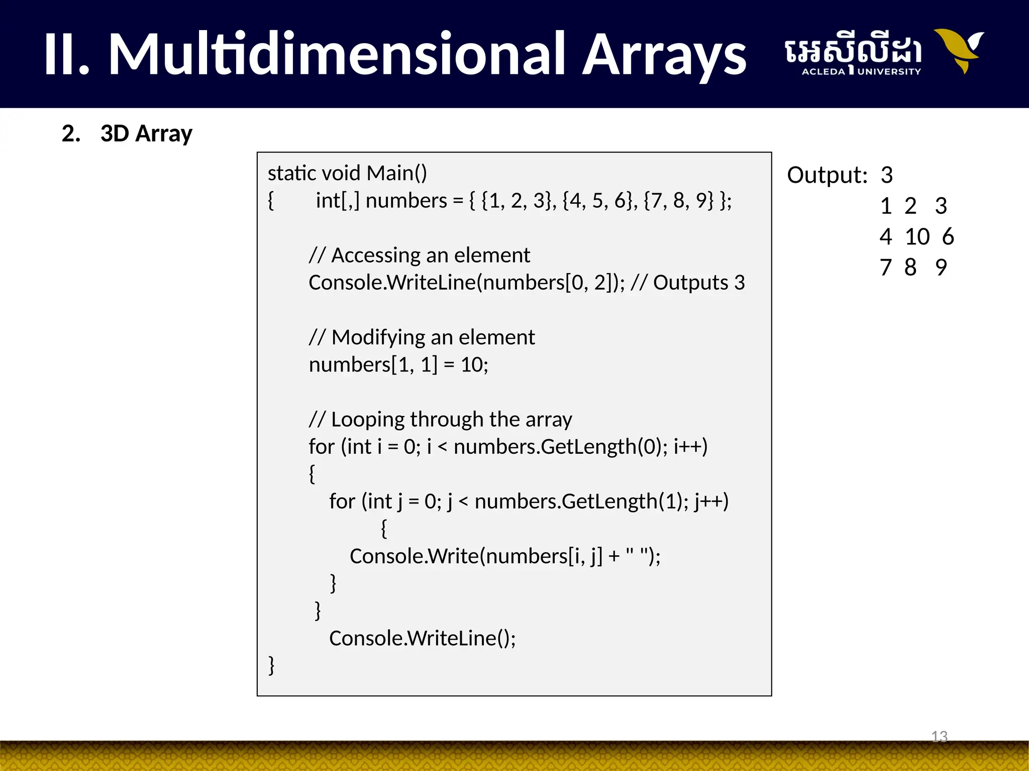 13
II. Multidimensional Arrays
static void Main()
{ int[,] numbers = { {1, 2, 3}, {4, 5, 6}, {7, 8, 9} };
// Accessing an element
Console.WriteLine(numbers[0, 2]); // Outputs 3
// Modifying an element
numbers[1, 1] = 10;
// Looping through the array
for (int i = 0; i < numbers.GetLength(0); i++)
{
for (int j = 0; j < numbers.GetLength(1); j++)
{
Console.Write(numbers[i, j] + " ");
}
}
Console.WriteLine();
}
Output: 3
1 2 3
4 10 6
7 8 9
2. 3D Array
 