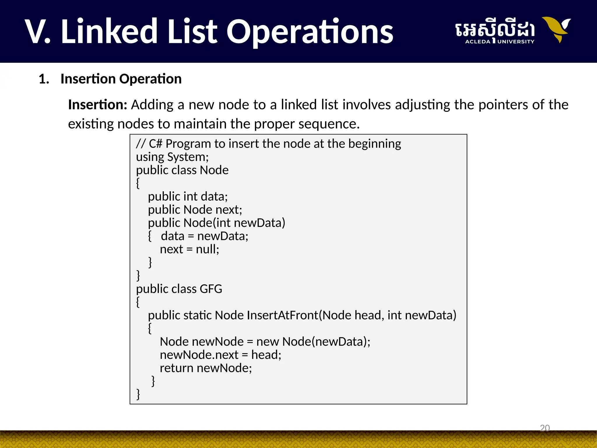 20
V. Linked List Operations
1. Insertion Operation
Insertion: Adding a new node to a linked list involves adjusting the pointers of the
existing nodes to maintain the proper sequence.
// C# Program to insert the node at the beginning
using System;
public class Node
{
public int data;
public Node next;
public Node(int newData)
{ data = newData;
next = null;
}
}
public class GFG
{
public static Node InsertAtFront(Node head, int newData)
{
Node newNode = new Node(newData);
newNode.next = head;
return newNode;
}
}
 