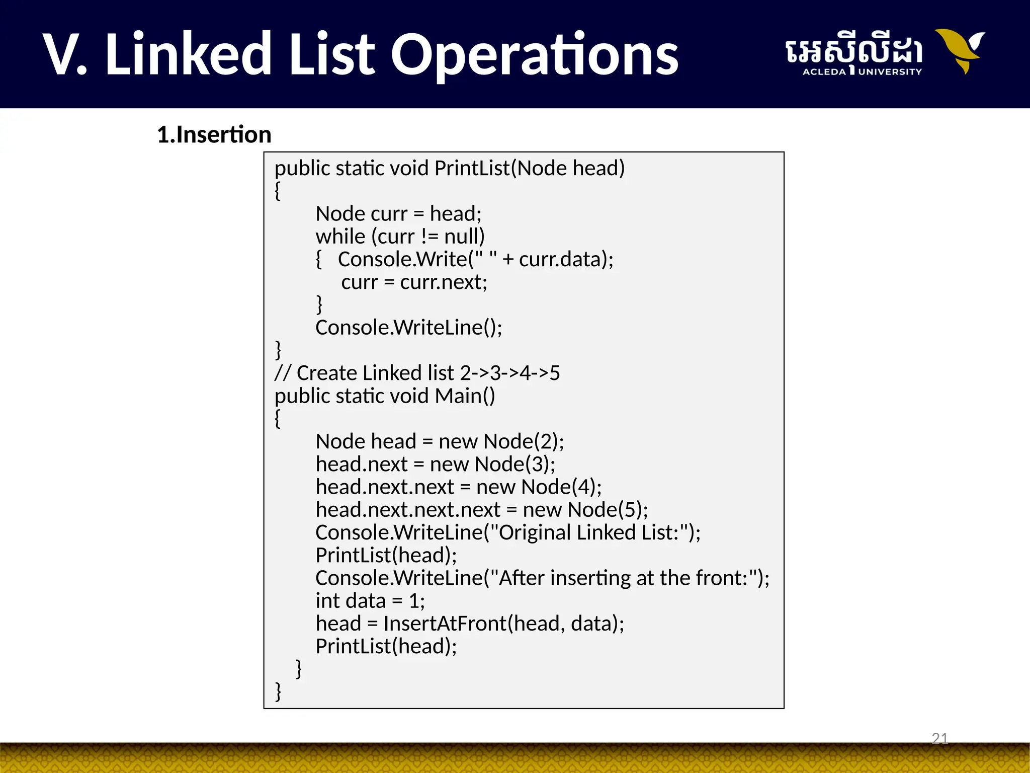 21
public static void PrintList(Node head)
{
Node curr = head;
while (curr != null)
{ Console.Write(" " + curr.data);
curr = curr.next;
}
Console.WriteLine();
}
// Create Linked list 2->3->4->5
public static void Main()
{
Node head = new Node(2);
head.next = new Node(3);
head.next.next = new Node(4);
head.next.next.next = new Node(5);
Console.WriteLine("Original Linked List:");
PrintList(head);
Console.WriteLine("After inserting at the front:");
int data = 1;
head = InsertAtFront(head, data);
PrintList(head);
}
}
V. Linked List Operations
1.Insertion
 