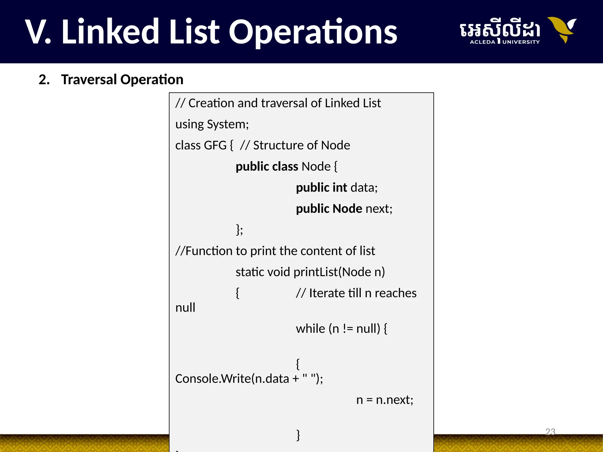 23
V. Linked List Operations
2. Traversal Operation
// Creation and traversal of Linked List
using System;
class GFG { // Structure of Node
public class Node {
public int data;
public Node next;
};
//Function to print the content of list
static void printList(Node n)
{ // Iterate till n reaches
null
while (n != null) {
{
Console.Write(n.data + " ");
n = n.next;
}
 