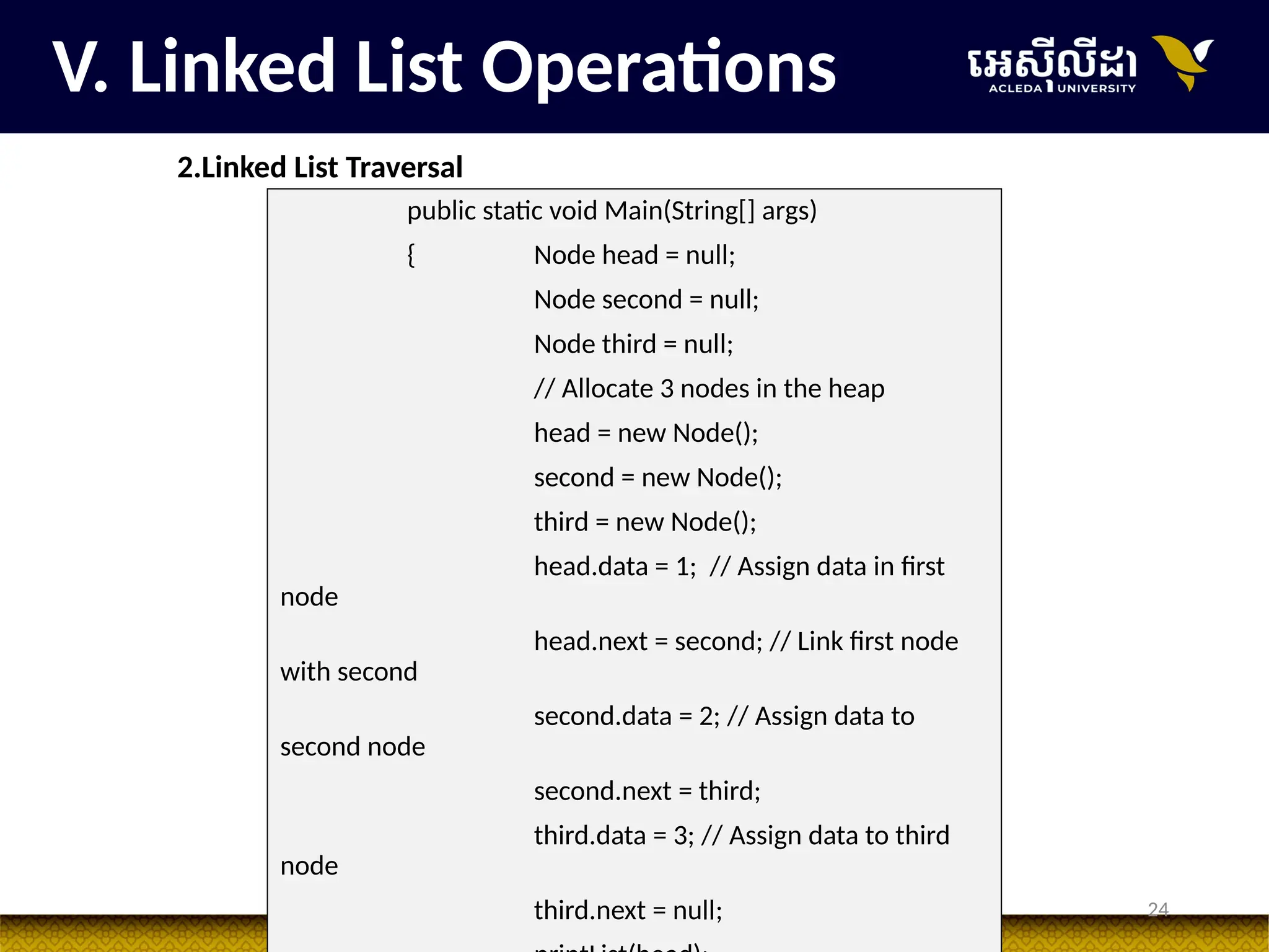 24
V. Linked List Operations
2.Linked List Traversal
public static void Main(String[] args)
{ Node head = null;
Node second = null;
Node third = null;
// Allocate 3 nodes in the heap
head = new Node();
second = new Node();
third = new Node();
head.data = 1; // Assign data in first
node
head.next = second; // Link first node
with second
second.data = 2; // Assign data to
second node
second.next = third;
third.data = 3; // Assign data to third
node
third.next = null;
 