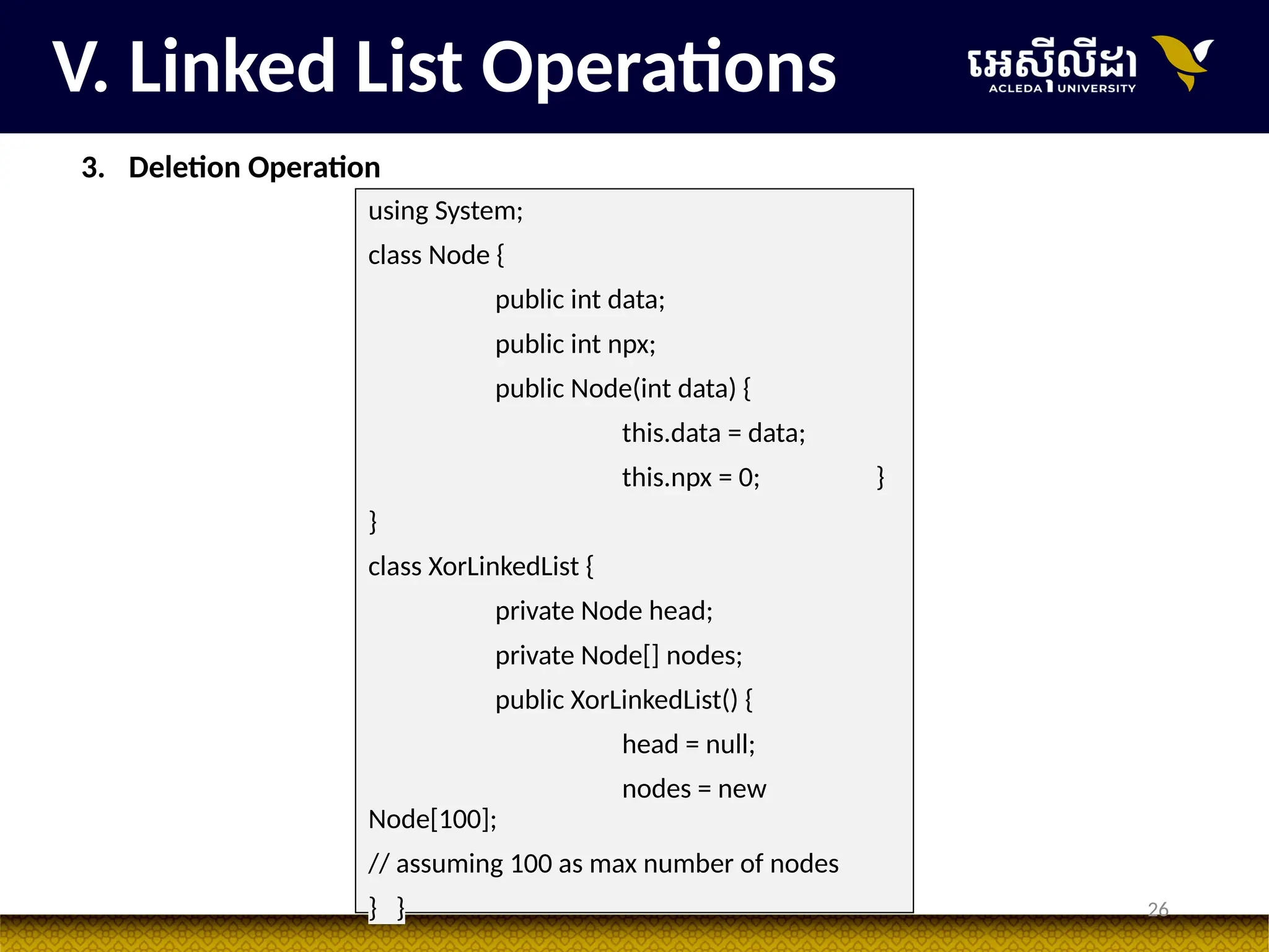 26
V. Linked List Operations
3. Deletion Operation
using System;
class Node {
public int data;
public int npx;
public Node(int data) {
this.data = data;
this.npx = 0; }
}
class XorLinkedList {
private Node head;
private Node[] nodes;
public XorLinkedList() {
head = null;
nodes = new
Node[100];
// assuming 100 as max number of nodes
} }
 