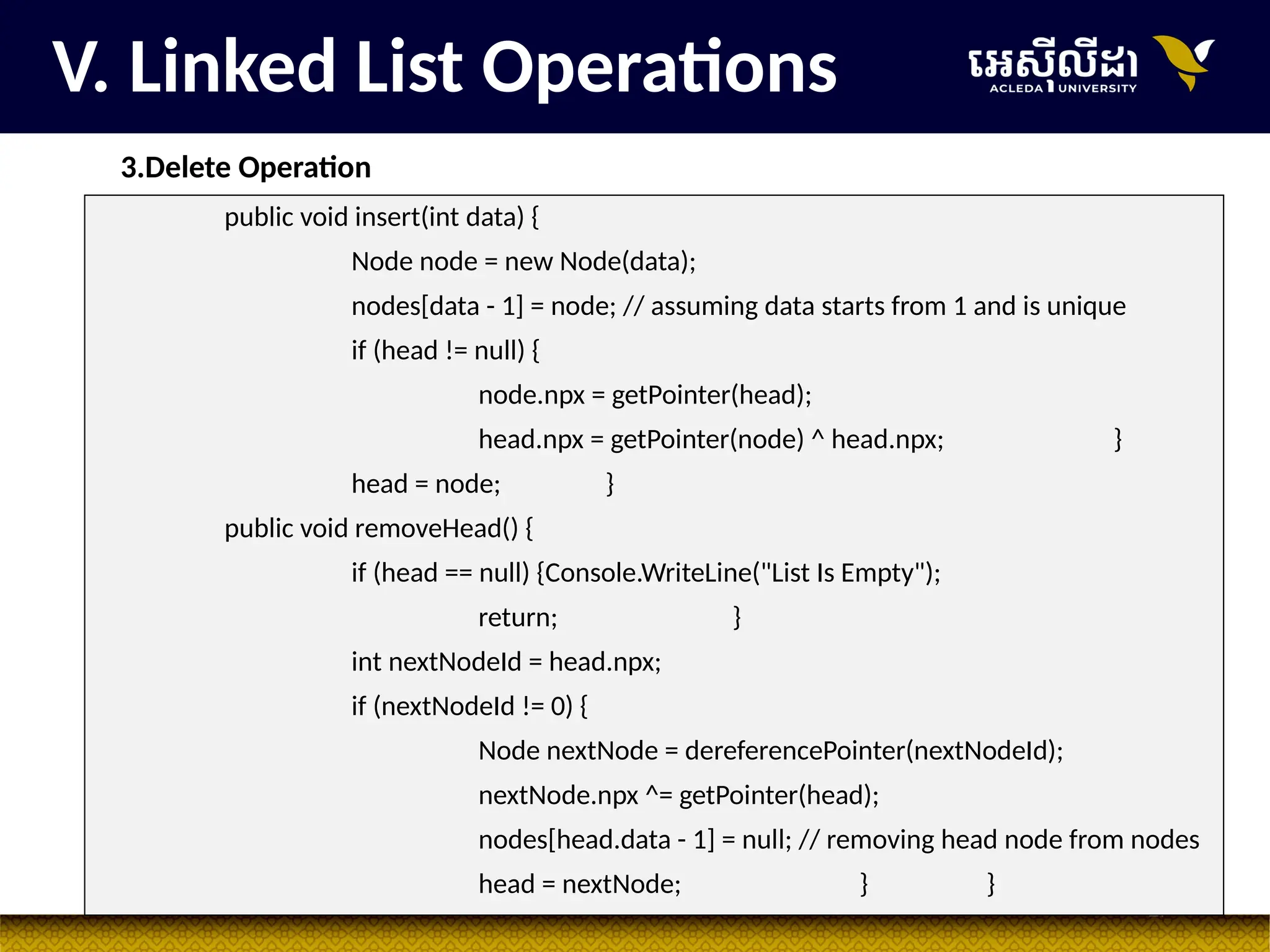 27
V. Linked List Operations
3.Delete Operation
public void insert(int data) {
Node node = new Node(data);
nodes[data - 1] = node; // assuming data starts from 1 and is unique
if (head != null) {
node.npx = getPointer(head);
head.npx = getPointer(node) ^ head.npx; }
head = node; }
public void removeHead() {
if (head == null) {Console.WriteLine("List Is Empty");
return; }
int nextNodeId = head.npx;
if (nextNodeId != 0) {
Node nextNode = dereferencePointer(nextNodeId);
nextNode.npx ^= getPointer(head);
nodes[head.data - 1] = null; // removing head node from nodes
head = nextNode; } }
 