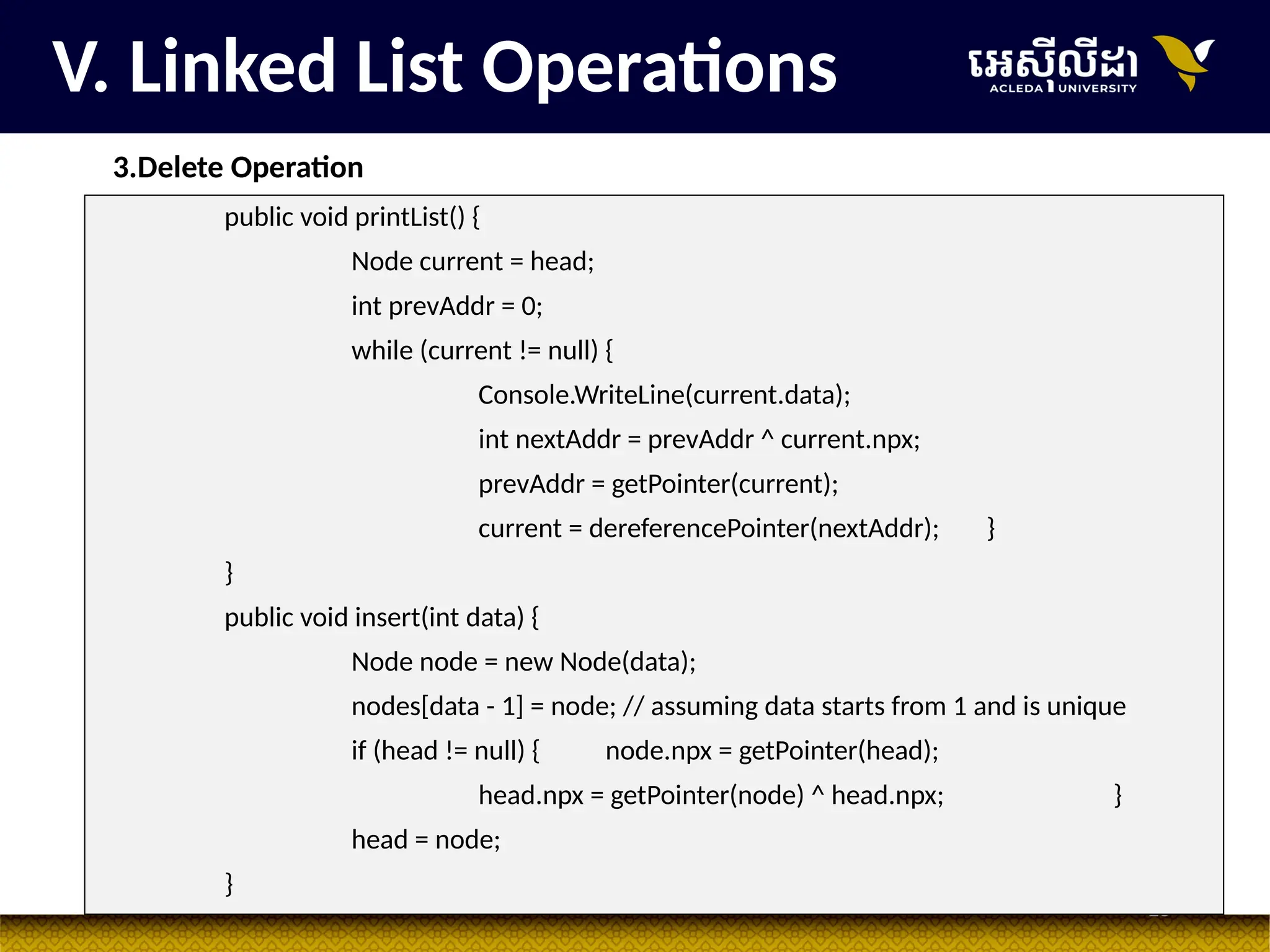28
V. Linked List Operations
3.Delete Operation
public void printList() {
Node current = head;
int prevAddr = 0;
while (current != null) {
Console.WriteLine(current.data);
int nextAddr = prevAddr ^ current.npx;
prevAddr = getPointer(current);
current = dereferencePointer(nextAddr); }
}
public void insert(int data) {
Node node = new Node(data);
nodes[data - 1] = node; // assuming data starts from 1 and is unique
if (head != null) { node.npx = getPointer(head);
head.npx = getPointer(node) ^ head.npx; }
head = node;
}
 