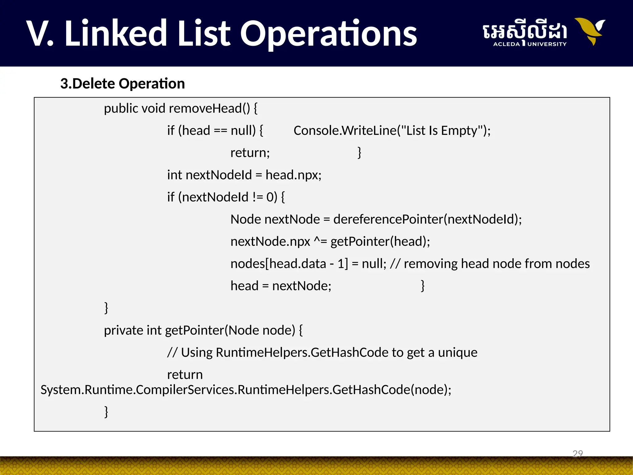 29
V. Linked List Operations
3.Delete Operation
public void removeHead() {
if (head == null) { Console.WriteLine("List Is Empty");
return; }
int nextNodeId = head.npx;
if (nextNodeId != 0) {
Node nextNode = dereferencePointer(nextNodeId);
nextNode.npx ^= getPointer(head);
nodes[head.data - 1] = null; // removing head node from nodes
head = nextNode; }
}
private int getPointer(Node node) {
// Using RuntimeHelpers.GetHashCode to get a unique
return
System.Runtime.CompilerServices.RuntimeHelpers.GetHashCode(node);
}
 