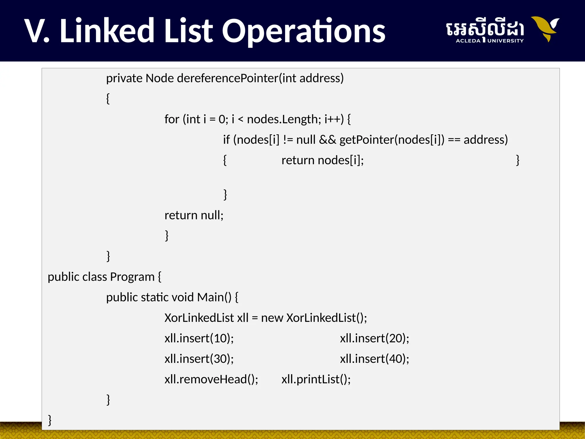 30
private Node dereferencePointer(int address)
{
for (int i = 0; i < nodes.Length; i++) {
if (nodes[i] != null && getPointer(nodes[i]) == address)
{ return nodes[i]; }
}
return null;
}
}
public class Program {
public static void Main() {
XorLinkedList xll = new XorLinkedList();
xll.insert(10); xll.insert(20);
xll.insert(30); xll.insert(40);
xll.removeHead(); xll.printList();
}
}
V. Linked List Operations
 