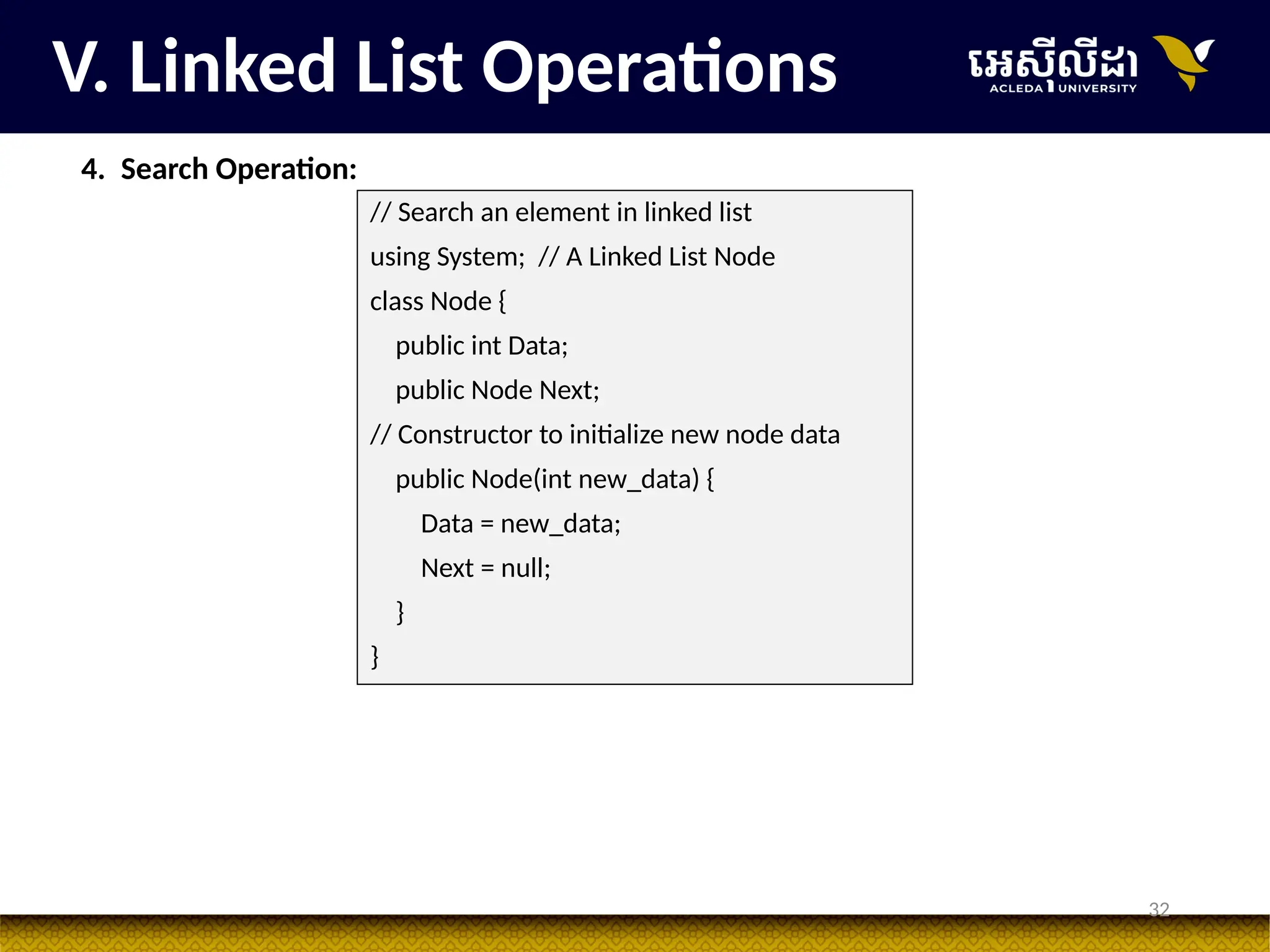 32
V. Linked List Operations
4. Search Operation:
// Search an element in linked list
using System; // A Linked List Node
class Node {
public int Data;
public Node Next;
// Constructor to initialize new node data
public Node(int new_data) {
Data = new_data;
Next = null;
}
}
 