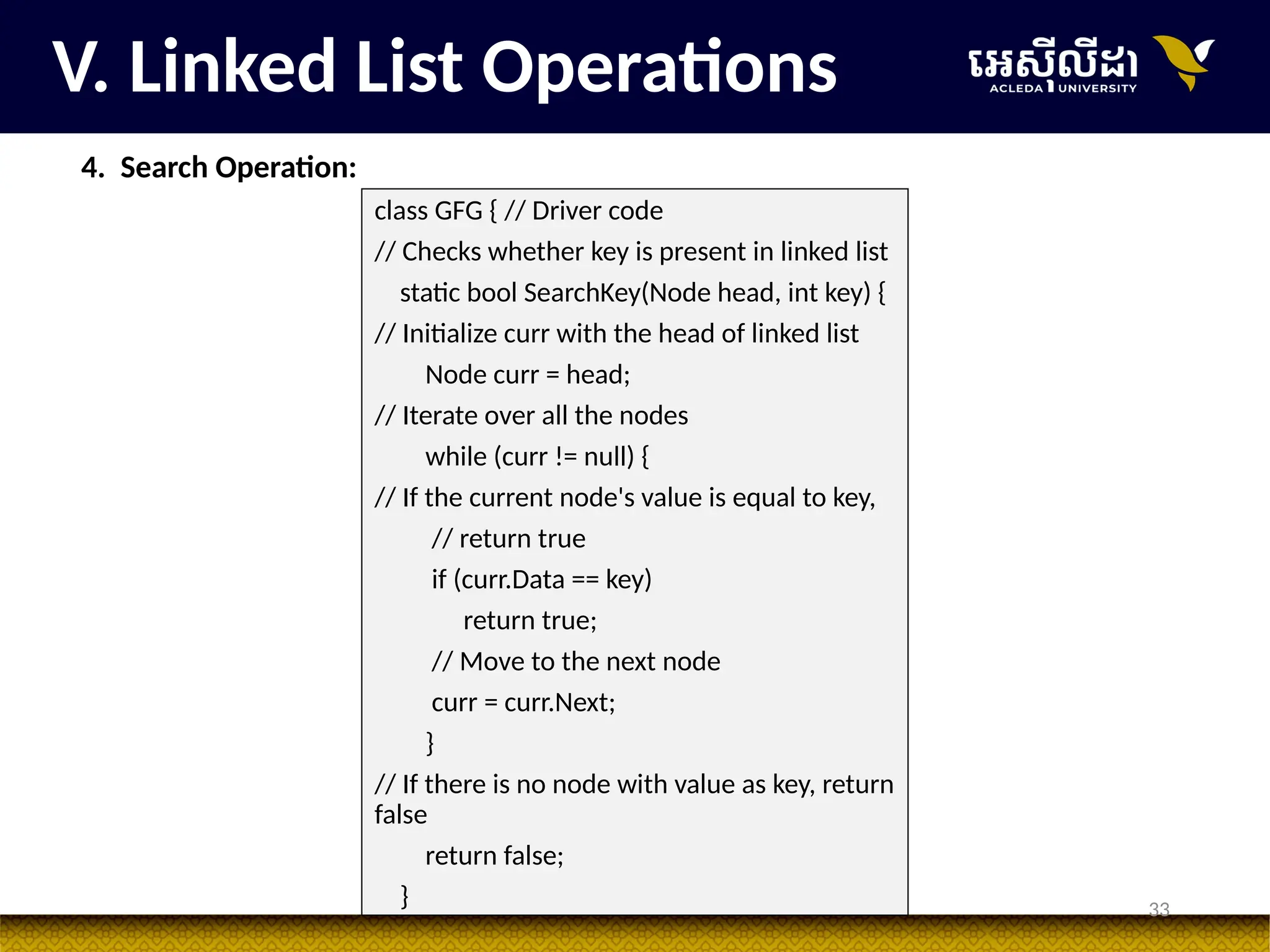 33
V. Linked List Operations
4. Search Operation:
class GFG { // Driver code
// Checks whether key is present in linked list
static bool SearchKey(Node head, int key) {
// Initialize curr with the head of linked list
Node curr = head;
// Iterate over all the nodes
while (curr != null) {
// If the current node's value is equal to key,
// return true
if (curr.Data == key)
return true;
// Move to the next node
curr = curr.Next;
}
// If there is no node with value as key, return
false
return false;
}
 