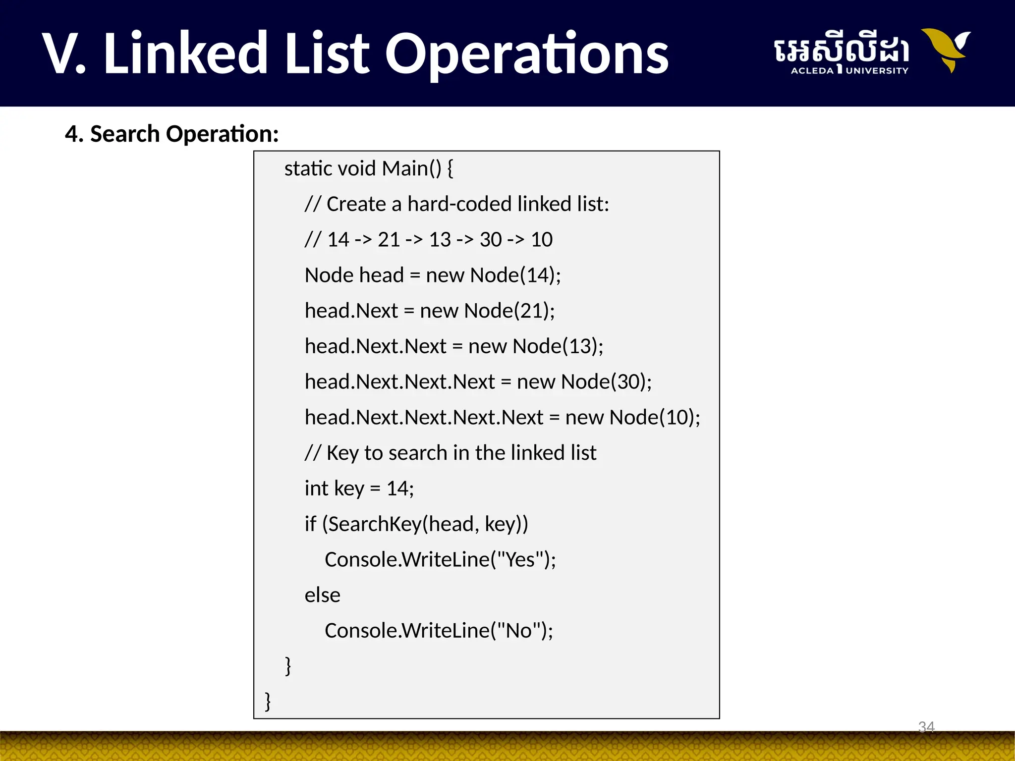 34
V. Linked List Operations
4. Search Operation:
static void Main() {
// Create a hard-coded linked list:
// 14 -> 21 -> 13 -> 30 -> 10
Node head = new Node(14);
head.Next = new Node(21);
head.Next.Next = new Node(13);
head.Next.Next.Next = new Node(30);
head.Next.Next.Next.Next = new Node(10);
// Key to search in the linked list
int key = 14;
if (SearchKey(head, key))
Console.WriteLine("Yes");
else
Console.WriteLine("No");
}
}
 