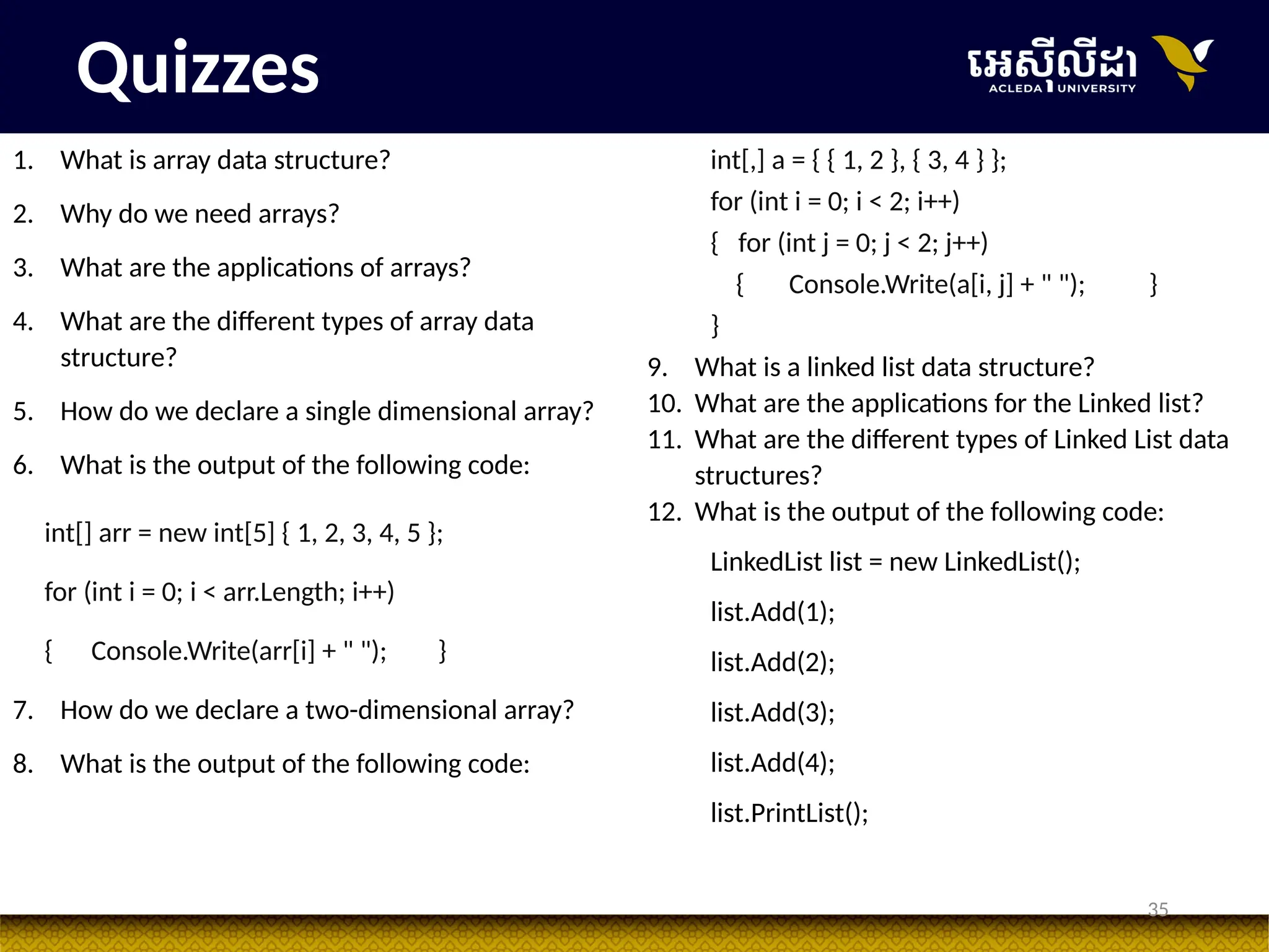 35
Quizzes
1. What is array data structure?
2. Why do we need arrays?
3. What are the applications of arrays?
4. What are the different types of array data
structure?
5. How do we declare a single dimensional array?
6. What is the output of the following code:
int[] arr = new int[5] { 1, 2, 3, 4, 5 };
for (int i = 0; i < arr.Length; i++)
{ Console.Write(arr[i] + " "); }
7. How do we declare a two-dimensional array?
8. What is the output of the following code:
int[,] a = { { 1, 2 }, { 3, 4 } };
for (int i = 0; i < 2; i++)
{ for (int j = 0; j < 2; j++)
{ Console.Write(a[i, j] + " "); }
}
9. What is a linked list data structure?
10. What are the applications for the Linked list?
11. What are the different types of Linked List data
structures?
12. What is the output of the following code:
LinkedList list = new LinkedList();
list.Add(1);
list.Add(2);
list.Add(3);
list.Add(4);
list.PrintList();
 