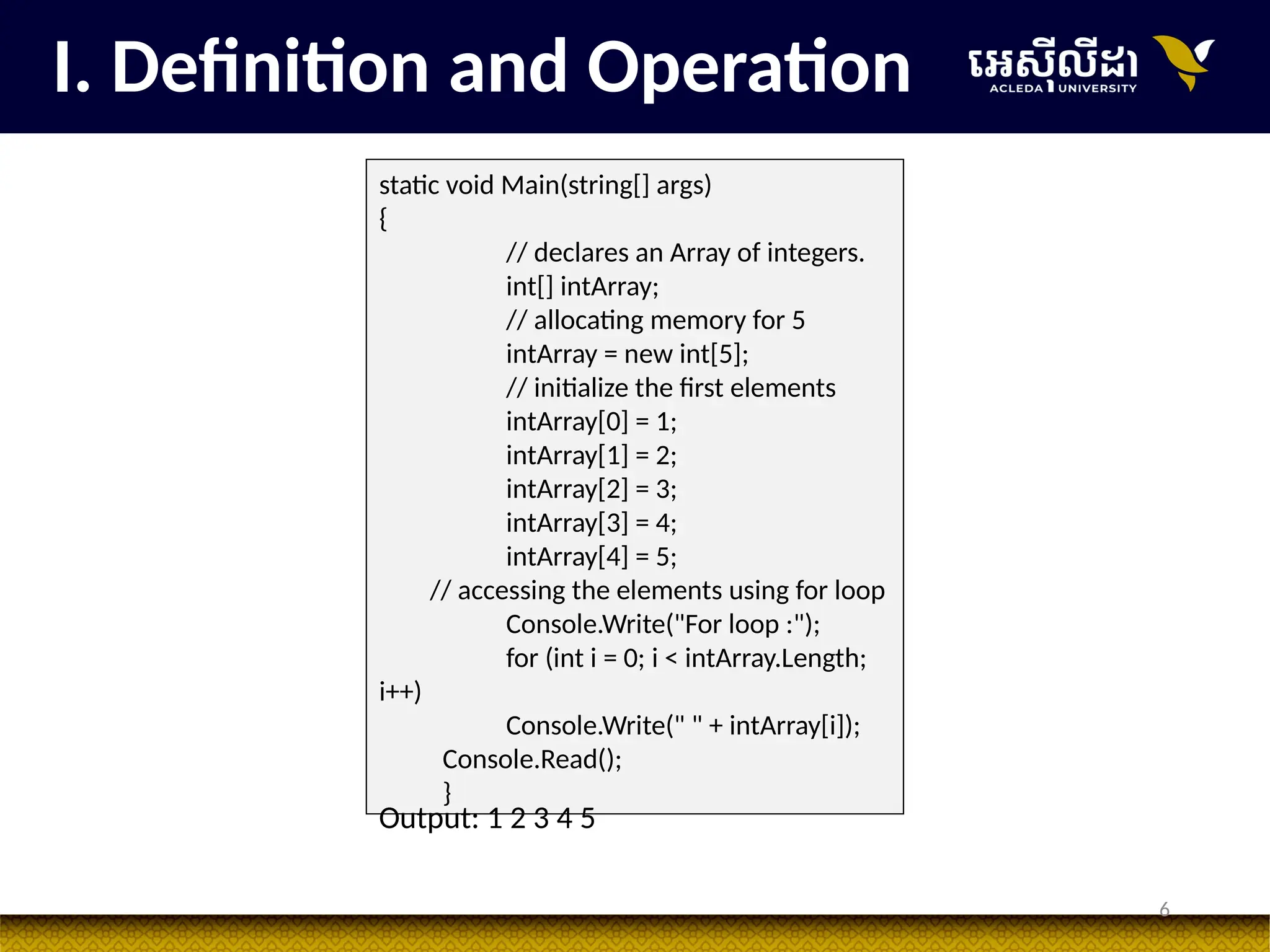 6
I. Definition and Operation
static void Main(string[] args)
{
// declares an Array of integers.
int[] intArray;
// allocating memory for 5
intArray = new int[5];
// initialize the first elements
intArray[0] = 1;
intArray[1] = 2;
intArray[2] = 3;
intArray[3] = 4;
intArray[4] = 5;
// accessing the elements using for loop
Console.Write("For loop :");
for (int i = 0; i < intArray.Length;
i++)
Console.Write(" " + intArray[i]);
Console.Read();
}
Output: 1 2 3 4 5
 