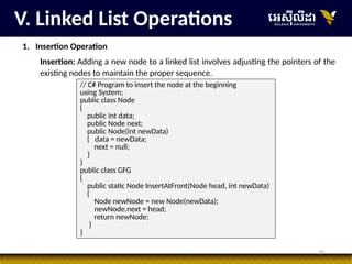 20
V. Linked List Operations
1. Insertion Operation
Insertion: Adding a new node to a linked list involves adjusting the pointers of the
existing nodes to maintain the proper sequence.
// C# Program to insert the node at the beginning
using System;
public class Node
{
public int data;
public Node next;
public Node(int newData)
{ data = newData;
next = null;
}
}
public class GFG
{
public static Node InsertAtFront(Node head, int newData)
{
Node newNode = new Node(newData);
newNode.next = head;
return newNode;
}
}
 