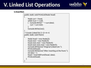 21
public static void PrintList(Node head)
{
Node curr = head;
while (curr != null)
{ Console.Write(" " + curr.data);
curr = curr.next;
}
Console.WriteLine();
}
// Create Linked list 2->3->4->5
public static void Main()
{
Node head = new Node(2);
head.next = new Node(3);
head.next.next = new Node(4);
head.next.next.next = new Node(5);
Console.WriteLine("Original Linked List:");
PrintList(head);
Console.WriteLine("After inserting at the front:");
int data = 1;
head = InsertAtFront(head, data);
PrintList(head);
}
}
V. Linked List Operations
1.Insertion
 
