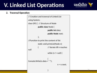 23
V. Linked List Operations
2. Traversal Operation
// Creation and traversal of Linked List
using System;
class GFG { // Structure of Node
public class Node {
public int data;
public Node next;
};
//Function to print the content of list
static void printList(Node n)
{ // Iterate till n reaches
null
while (n != null) {
{
Console.Write(n.data + " ");
n = n.next;
}
 