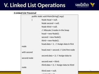 24
V. Linked List Operations
2.Linked List Traversal
public static void Main(String[] args)
{ Node head = null;
Node second = null;
Node third = null;
// Allocate 3 nodes in the heap
head = new Node();
second = new Node();
third = new Node();
head.data = 1; // Assign data in first
node
head.next = second; // Link first node
with second
second.data = 2; // Assign data to
second node
second.next = third;
third.data = 3; // Assign data to third
node
third.next = null;
 