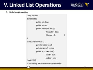 26
V. Linked List Operations
3. Deletion Operation
using System;
class Node {
public int data;
public int npx;
public Node(int data) {
this.data = data;
this.npx = 0; }
}
class XorLinkedList {
private Node head;
private Node[] nodes;
public XorLinkedList() {
head = null;
nodes = new
Node[100];
// assuming 100 as max number of nodes
} }
 