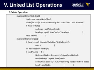 27
V. Linked List Operations
3.Delete Operation
public void insert(int data) {
Node node = new Node(data);
nodes[data - 1] = node; // assuming data starts from 1 and is unique
if (head != null) {
node.npx = getPointer(head);
head.npx = getPointer(node) ^ head.npx; }
head = node; }
public void removeHead() {
if (head == null) {Console.WriteLine("List Is Empty");
return; }
int nextNodeId = head.npx;
if (nextNodeId != 0) {
Node nextNode = dereferencePointer(nextNodeId);
nextNode.npx ^= getPointer(head);
nodes[head.data - 1] = null; // removing head node from nodes
head = nextNode; } }
 
