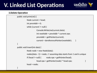 28
V. Linked List Operations
3.Delete Operation
public void printList() {
Node current = head;
int prevAddr = 0;
while (current != null) {
Console.WriteLine(current.data);
int nextAddr = prevAddr ^ current.npx;
prevAddr = getPointer(current);
current = dereferencePointer(nextAddr); }
}
public void insert(int data) {
Node node = new Node(data);
nodes[data - 1] = node; // assuming data starts from 1 and is unique
if (head != null) { node.npx = getPointer(head);
head.npx = getPointer(node) ^ head.npx; }
head = node;
}
 